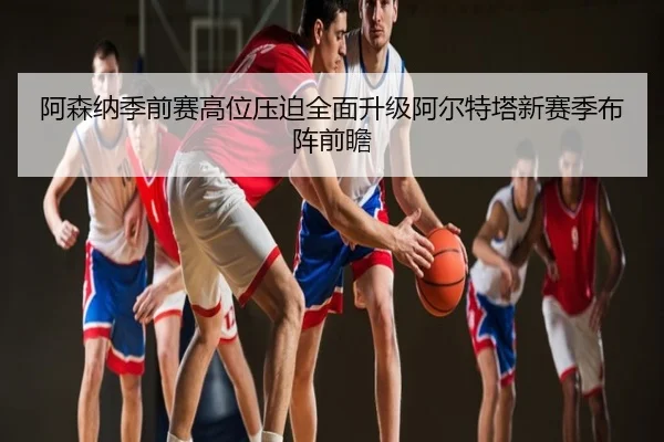 阿森纳季前赛高位压迫全面升级阿尔特塔新赛季布阵前瞻