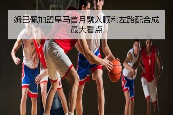 姆巴佩加盟皇马首月融入顺利左路配合成最大看点